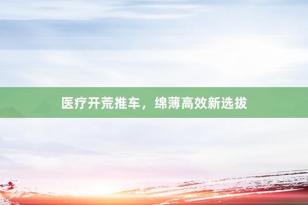 医疗开荒推车，绵薄高效新选拔